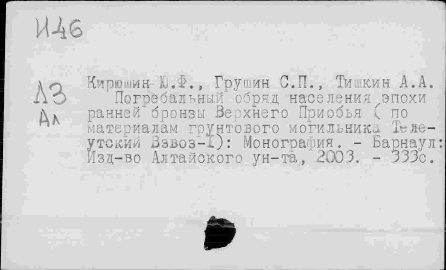 ﻿Шб
Кирюшин- ЮЖ, Грушин С.П., Тишкин А.А.
Погребальный обряд, населения эпохи ранней бронза Верхнего Приобья ( по материалам грунтового могильник^. Т«ле-утскйй Взвоз-О: Монография. - Барнаул: Изц-во Алтайского ун-та, 2003. - 333с.
